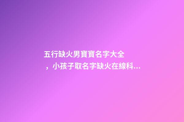五行缺火男寶寶名字大全，小孩子取名字缺火在線科學(xué)取名-可愛點(diǎn)-第1張-觀點(diǎn)-玄機(jī)派
